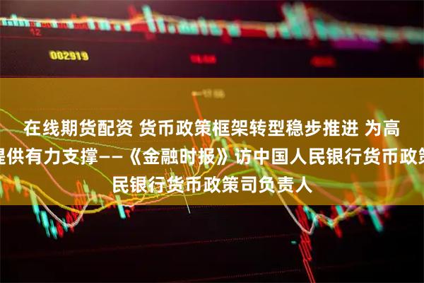 在线期货配资 货币政策框架转型稳步推进 为高质量发展提供有力支撑——《金融时报》访中国人民银行货币政策司负责人