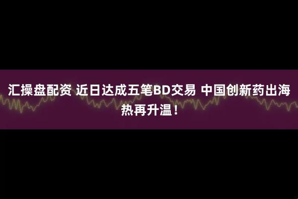 汇操盘配资 近日达成五笔BD交易 中国创新药出海热再升温！