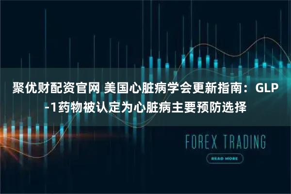 聚优财配资官网 美国心脏病学会更新指南：GLP-1药物被认定为心脏病主要预防选择