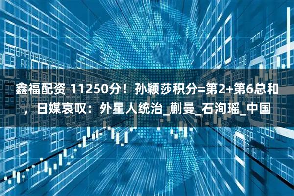 鑫福配资 11250分！孙颖莎积分=第2+第6总和，日媒哀叹：外星人统治_蒯曼_石洵瑶_中国