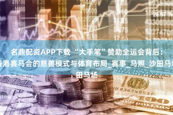 名鼎配资APP下载 “大手笔”赞助全运会背后：香港赛马会的慈善模式与体育布局_赛事_马照_沙田马场
