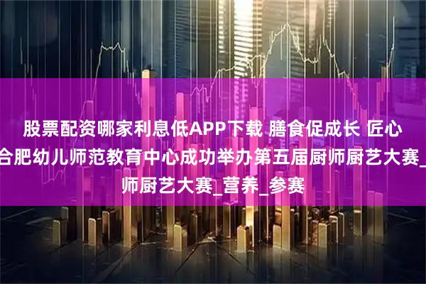 股票配资哪家利息低APP下载 膳食促成长 匠心展厨艺——合肥幼儿师范教育中心成功举办第五届厨师厨艺大赛_营养_参赛