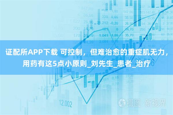 证配所APP下载 可控制，但难治愈的重症肌无力，用药有这5点小原则_刘先生_患者_治疗