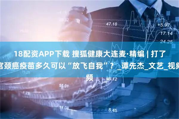 18配资APP下载 搜狐健康大连麦·精编 | 打了宫颈癌疫苗多久可以“放飞自我”？_谭先杰_文艺_视频