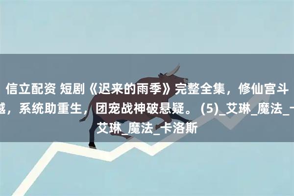 信立配资 短剧《迟来的雨季》完整全集，修仙宫斗遇穿越，系统助重生，团宠战神破悬疑。 (5)_艾琳_魔法_卡洛斯