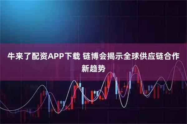 牛来了配资APP下载 链博会揭示全球供应链合作新趋势
