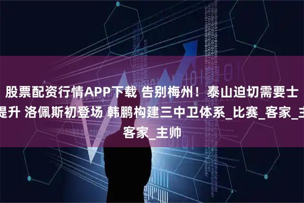 股票配资行情APP下载 告别梅州！泰山迫切需要士气提升 洛佩斯初登场 韩鹏构建三中卫体系_比赛_客家_主帅