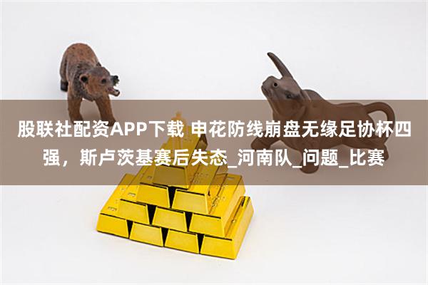 股联社配资APP下载 申花防线崩盘无缘足协杯四强，斯卢茨基赛后失态_河南队_问题_比赛