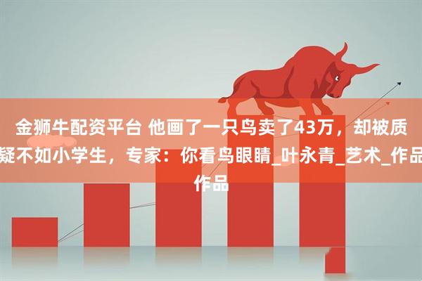 金狮牛配资平台 他画了一只鸟卖了43万，却被质疑不如小学生，专家：你看鸟眼睛_叶永青_艺术_作品