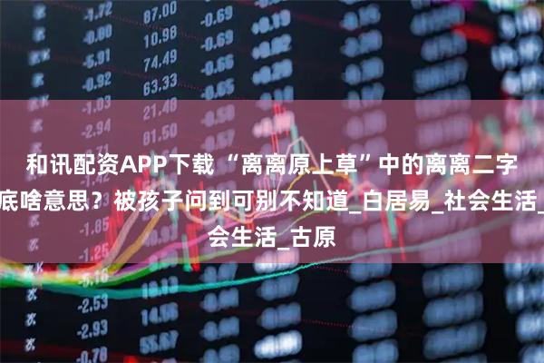 和讯配资APP下载 “离离原上草”中的离离二字，到底啥意思？被孩子问到可别不知道_白居易_社会生活_古原
