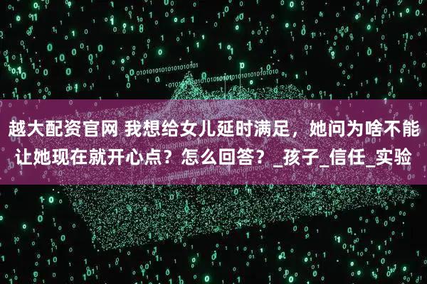 越大配资官网 我想给女儿延时满足，她问为啥不能让她现在就开心点？怎么回答？_孩子_信任_实验