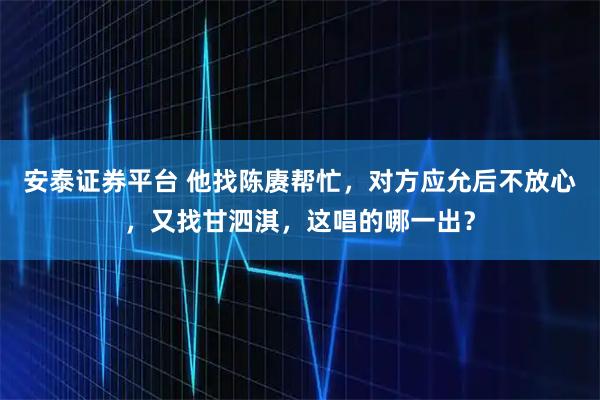 安泰证券平台 他找陈赓帮忙，对方应允后不放心，又找甘泗淇，这唱的哪一出？