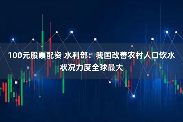 100元股票配资 水利部：我国改善农村人口饮水状况力度全球最大