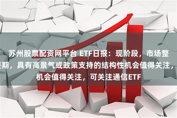 苏州股票配资网平台 ETF日报：现阶段，市场整体处于震荡调整期，具有高景气或政策支持的结构性机会值得关注，可关注通信ETF