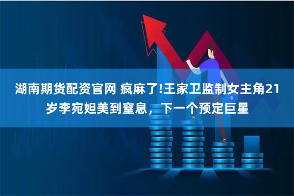 湖南期货配资官网 疯麻了!王家卫监制女主角21岁李宛妲美到窒息，下一个预定巨星