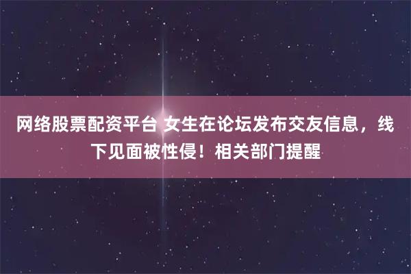 网络股票配资平台 女生在论坛发布交友信息，线下见面被性侵！相关部门提醒