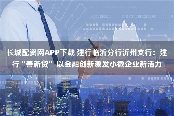 长城配资网APP下载 建行临沂分行沂州支行：建行“善新贷” 以金融创新激发小微企业新活力