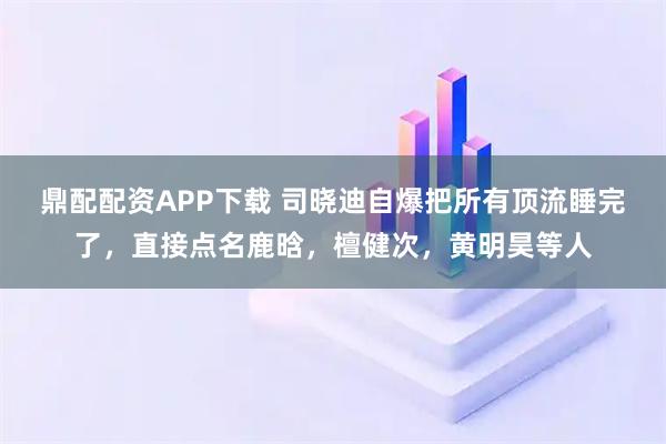 鼎配配资APP下载 司晓迪自爆把所有顶流睡完了，直接点名鹿晗，檀健次，黄明昊等人