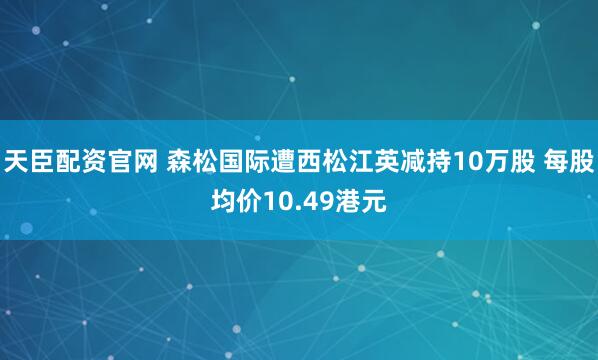 天臣配资官网 森松国际遭西松江英减持10万股 每股均价10.49港元