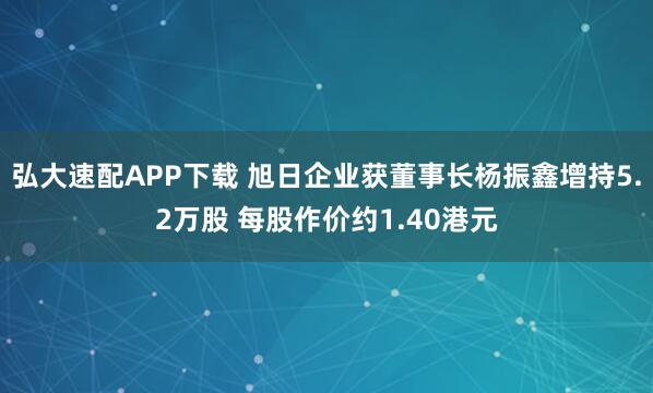 弘大速配APP下载 旭日企业获董事长杨振鑫增持5.2万股 每股作价约1.40港元