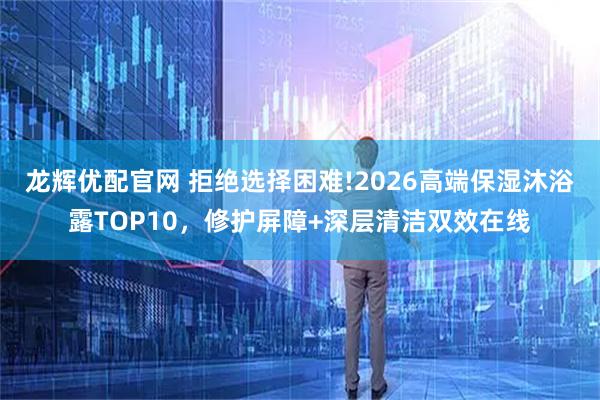 龙辉优配官网 拒绝选择困难!2026高端保湿沐浴露TOP10，修护屏障+深层清洁双效在线