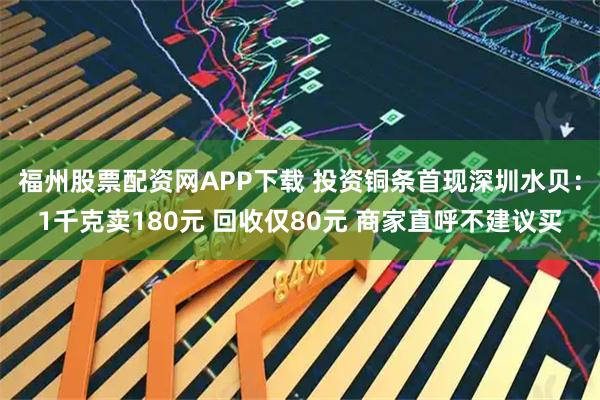 福州股票配资网APP下载 投资铜条首现深圳水贝：1千克卖180元 回收仅80元 商家直呼不建议买
