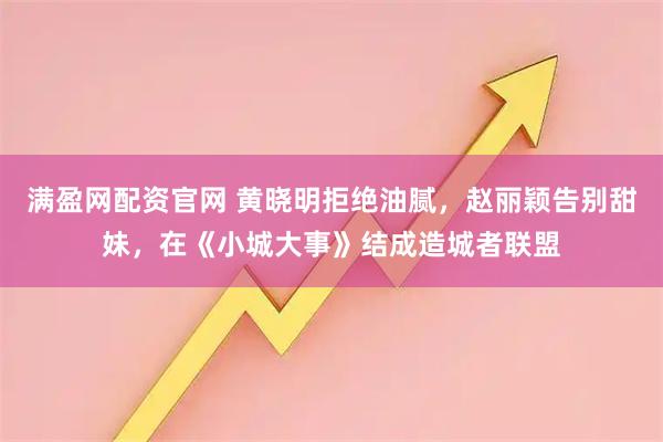 满盈网配资官网 黄晓明拒绝油腻，赵丽颖告别甜妹，在《小城大事》结成造城者联盟