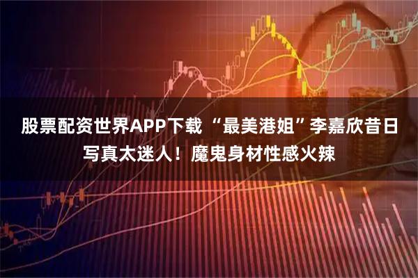 股票配资世界APP下载 “最美港姐”李嘉欣昔日写真太迷人！魔鬼身材性感火辣