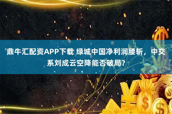 鼎牛汇配资APP下载 绿城中国净利润腰斩，中交系刘成云空降能否破局？