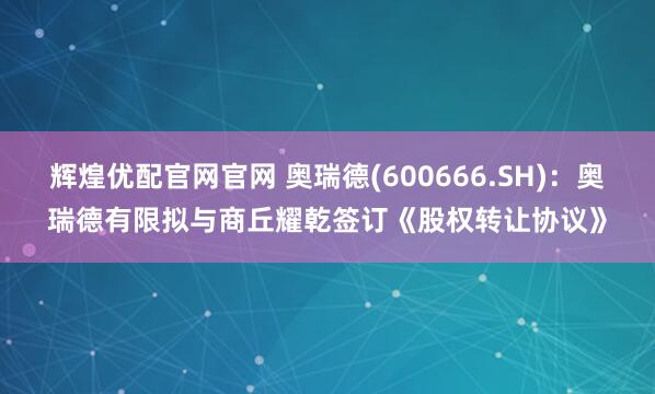 辉煌优配官网官网 奥瑞德(600666.SH)：奥瑞德有限拟与商丘耀乾签订《股权转让协议》
