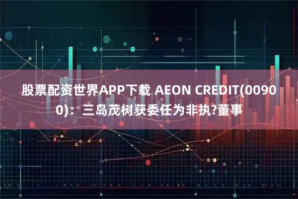 股票配资世界APP下载 AEON CREDIT(00900)：三岛茂树获委任为非执?董事