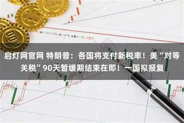 启灯网官网 特朗普：各国将支付新税率！美“对等关税”90天暂缓期结束在即！一国拟报复