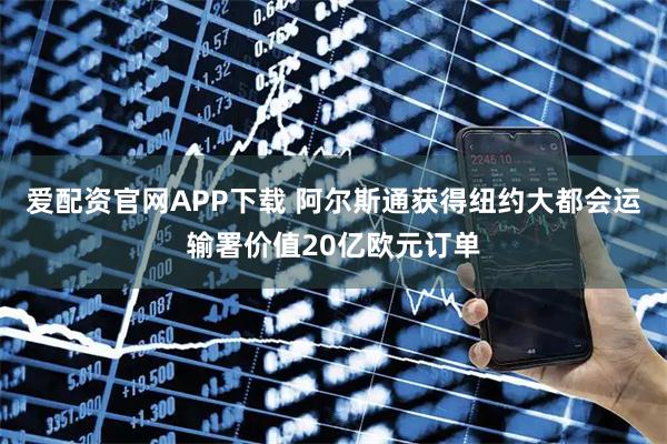 爱配资官网APP下载 阿尔斯通获得纽约大都会运输署价值20亿欧元订单