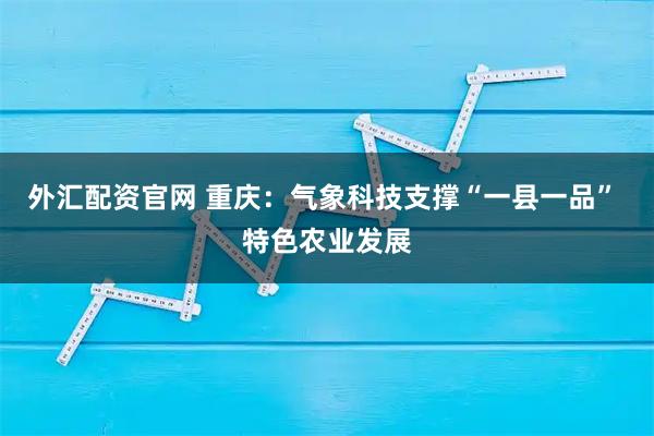 外汇配资官网 重庆：气象科技支撑“一县一品” 特色农业发展