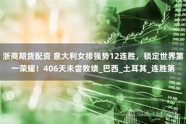 浙商期货配资 意大利女排强势12连胜，锁定世界第一荣耀！406天未尝败绩_巴西_土耳其_连胜第