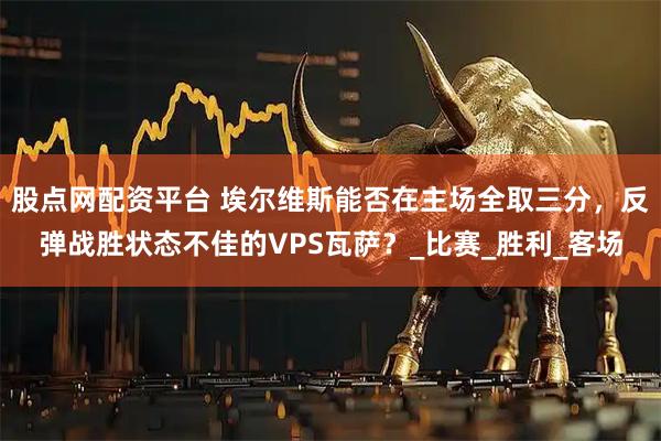 股点网配资平台 埃尔维斯能否在主场全取三分,反弹战胜状态不佳的VPS瓦萨?_比赛_胜利_客场
