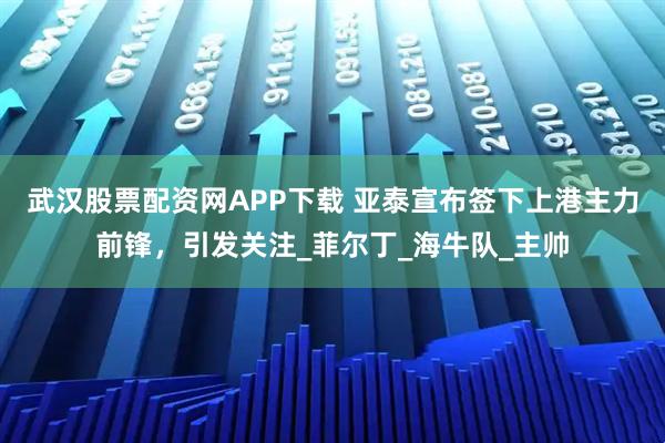 武汉股票配资网APP下载 亚泰宣布签下上港主力前锋，引发关注_菲尔丁_海牛队_主帅