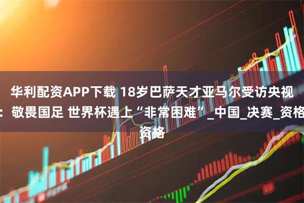 华利配资APP下载 18岁巴萨天才亚马尔受访央视:敬畏国足 世界杯遇上“非常困难”_中国_决赛_资格