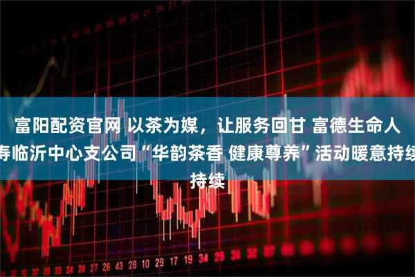 富阳配资官网 以茶为媒,让服务回甘 富德生命人寿临沂中心支公司“华韵茶香 健康尊养”活动暖意持续