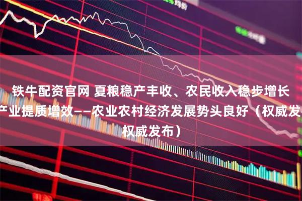铁牛配资官网 夏粮稳产丰收、农民收入稳步增长、产业提质增效——农业农村经济发展势头良好（权威发布）