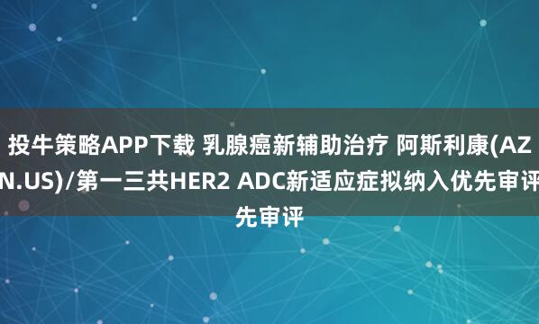 投牛策略APP下载 乳腺癌新辅助治疗 阿斯利康(AZN.US)/第一三共HER2 ADC新适应症拟纳入优先审评