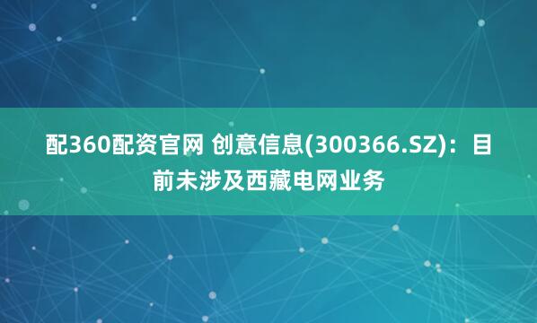 配360配资官网 创意信息(300366.SZ)：目前未涉及西藏电网业务