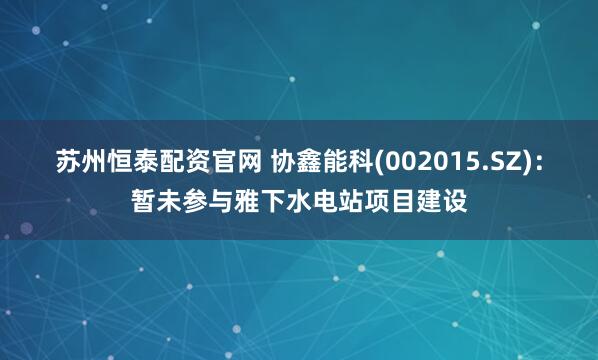 苏州恒泰配资官网 协鑫能科(002015.SZ)：暂未参与雅下水电站项目建设