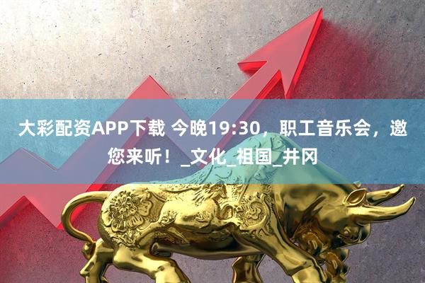 大彩配资APP下载 今晚19:30，职工音乐会，邀您来听！_文化_祖国_井冈