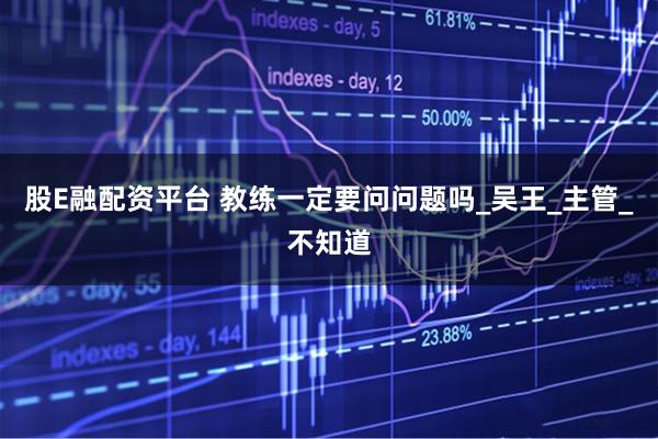 股E融配资平台 教练一定要问问题吗_吴王_主管_不知道