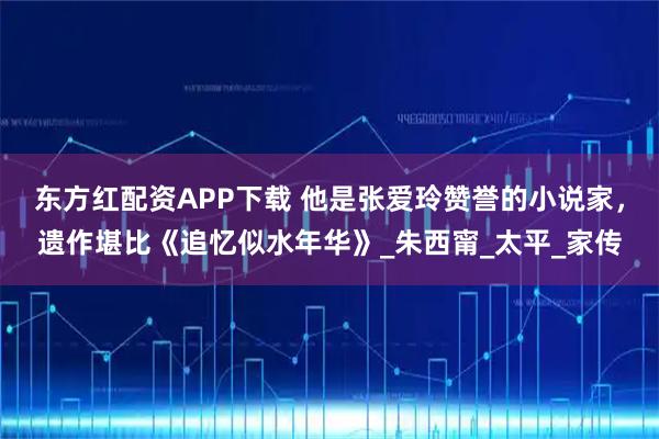 东方红配资APP下载 他是张爱玲赞誉的小说家，遗作堪比《追忆似水年华》_朱西甯_太平_家传