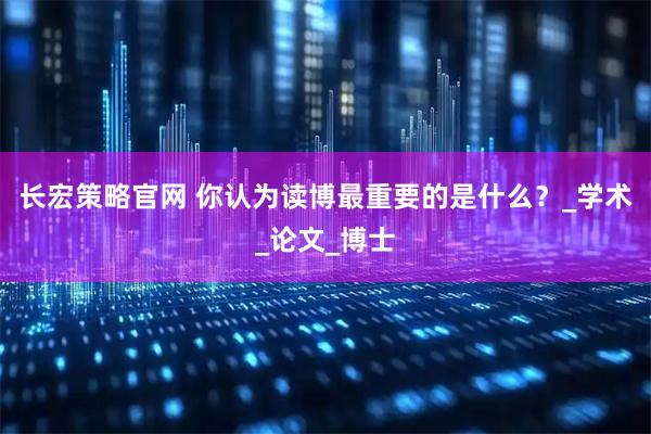长宏策略官网 你认为读博最重要的是什么？_学术_论文_博士