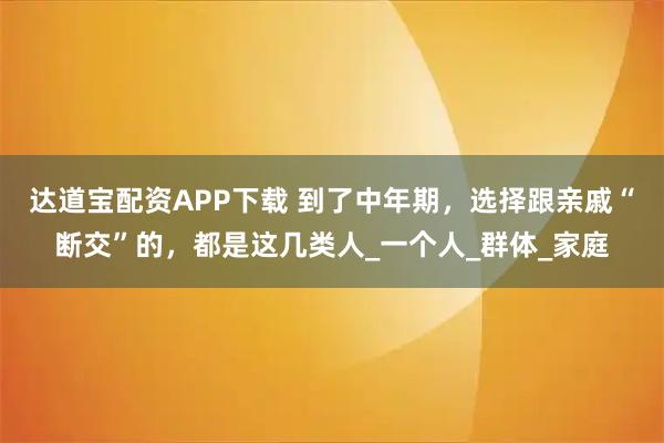 达道宝配资APP下载 到了中年期，选择跟亲戚“断交”的，都是这几类人_一个人_群体_家庭