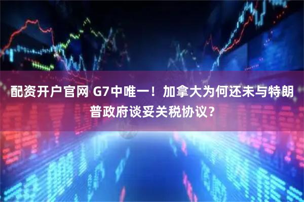 配资开户官网 G7中唯一！加拿大为何还未与特朗普政府谈妥关税协议？