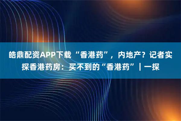 皓鼎配资APP下载 “香港药”，内地产？记者实探香港药房：买不到的“香港药”｜一探